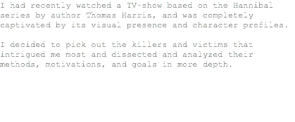 I had recently watched a TV-show based on the Hannibal series by author Thomas Harris, and was completely captivated by its visual presence and character profiles. I decided to pick out the killers and victims that intrigued me most and dissected and analyzed their methods, motivations, and goals in more depth.