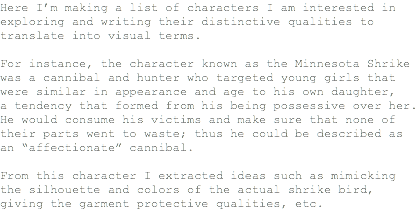 Here I’m making a list of characters I am interested in exploring and writing their distinctive qualities to translate into visual terms. For instance, the character known as the Minnesota Shrike was a cannibal and hunter who targeted young girls that were similar in appearance and age to his own daughter, a tendency that formed from his being possessive over her. He would consume his victims and make sure that none of their parts went to waste; thus he could be described as an “affectionate” cannibal. From this character I extracted ideas such as mimicking the silhouette and colors of the actual shrike bird, giving the garment protective qualities, etc.