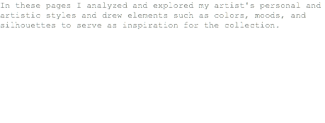 In these pages I analyzed and explored my artist's personal and artistic styles and drew elements such as colors, moods, and silhouettes to serve as inspiration for the collection.